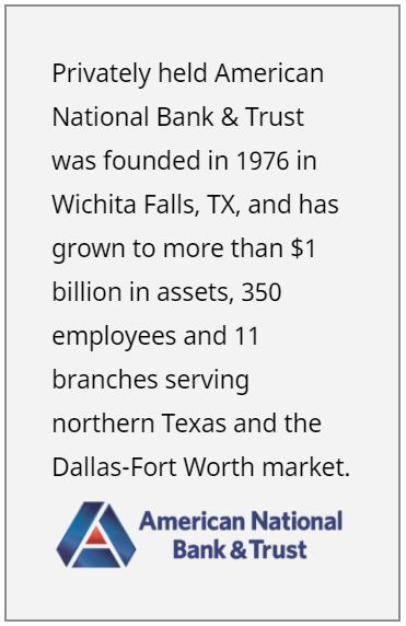 Privately held American National Bank & Trust was founded in 1976 in Wichita Falls, TX, and has grown to more than $1 billion in assets, 350 employees and 11 branches serving northern Texas and the Dallas-Fort Worth market.