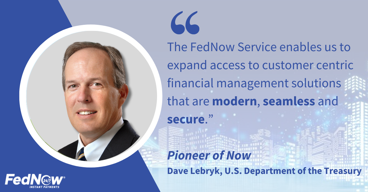 "The FedNow Service enables us to expend access to customer centric financial management solutions that are modern, seamless and secure." Pioneer of Now, Dave Lebryk, U.S. Department of the Treasury
