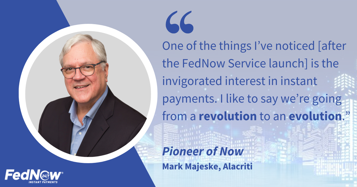 "One of the things I've noticehttps://fedpaymentsimprovement.org/wp-admin/post-new.php#category-popd [after the FedNow Service launch] is the invigorated interest in instant payments. I like to say we're going from a revolution to an evolution.", Pioneer of Now, Mark Majeske, Alacriti