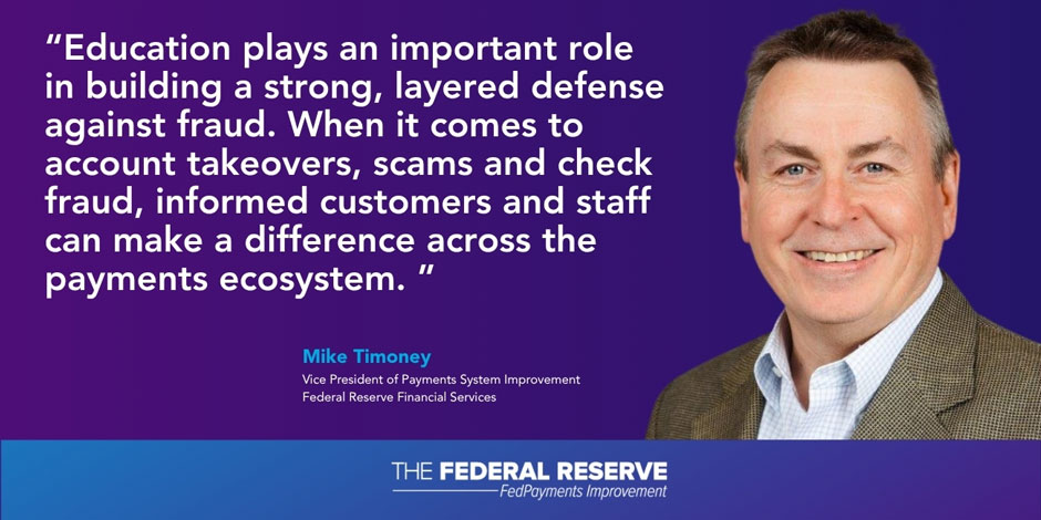 "Education plays an important role in building a strong, layered defense against fraud. When it comes to account takeovers, scams and check fraud, informed customers and staff can make a difference across the payments ecosystem." Mike Timoney, Vice President of Payments System Improvement Federal Reserve Financial Services