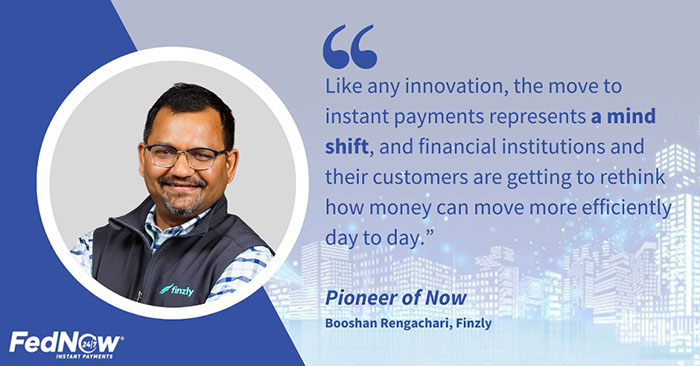 Pioneer of Now Booshan Rengachari of Finzly states, "Like any innovation, the move to instant payments represents a mind shift, and financial institutions and their customers are getting to rethink how money can move more efficiently day to day.”