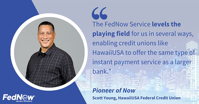 Pioneer of Now Scot Young of HawaiiUSA Federal Credit Union states, "The FedNow Service levels the playing field for us in several ways, enabling credit unions like HawaiiUSA to offer the same type of instant payment service as a larger bank.