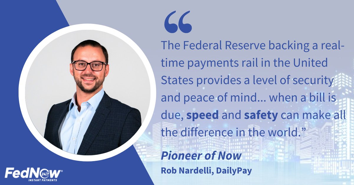 "The Federal Reserve backing a real-time payments rail in the United States provides a level of security and peace of mind... when a bill is due, speed and safety can make all difference in the world." Pioneer of Now, Rob Nardelli, DailyPay